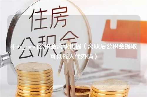 射阳公积金离职代提（离职后公积金提取可以找人代办吗）